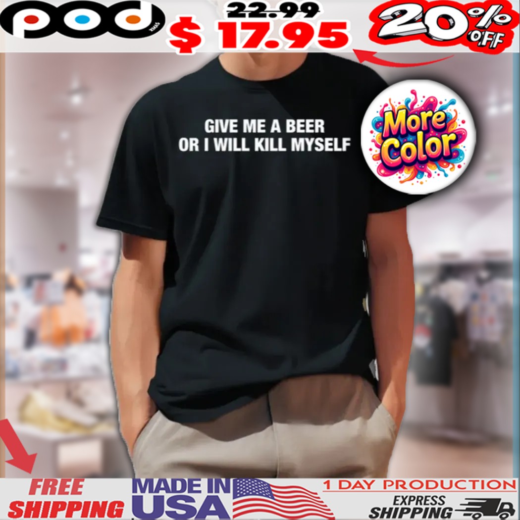 Give Me A Beer Or I Will Kill Myself Shirt