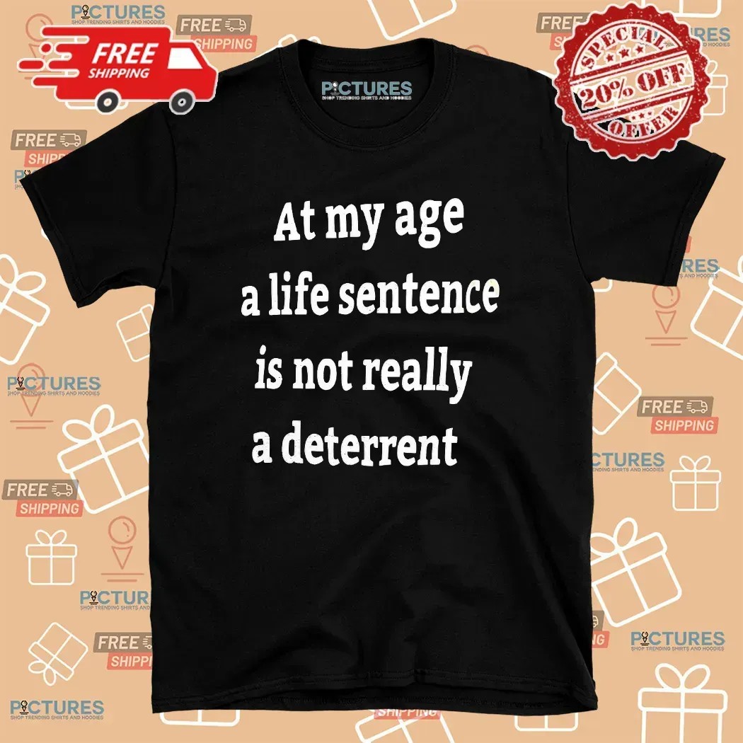 At My Age A Life Sentence Is Not Really A Deterrent T Shirt