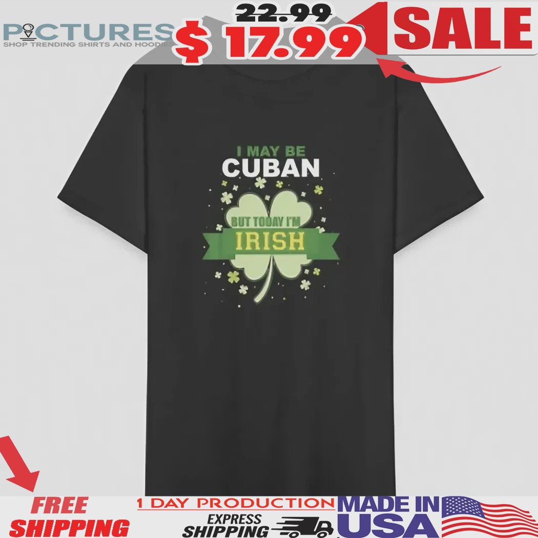 I May Be Cuban But Today I'm Irish St Patricks Day Shirt 1 I May Be Cuban But Today I'm Irish St Patricks Day Shirt